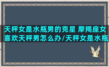 天秤女是水瓶男的克星 摩羯座女喜欢天秤男怎么办/天秤女是水瓶男的克星 摩羯座女喜欢天秤男怎么办-我的网站